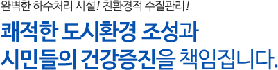 완벽한 하수처리 시설! 친환경적 수질관리! 쾌적한 도시환경 조성과 시민들의 건강증진을 책임집니다.