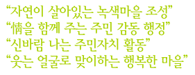 “자연이 살아있는 녹색마을 조성”,“情을 함께 주는 주민 감동 행정”,“신바람 나는 주민자치 활동”,“웃는 얼굴로 맞이하는 행복한 마을”